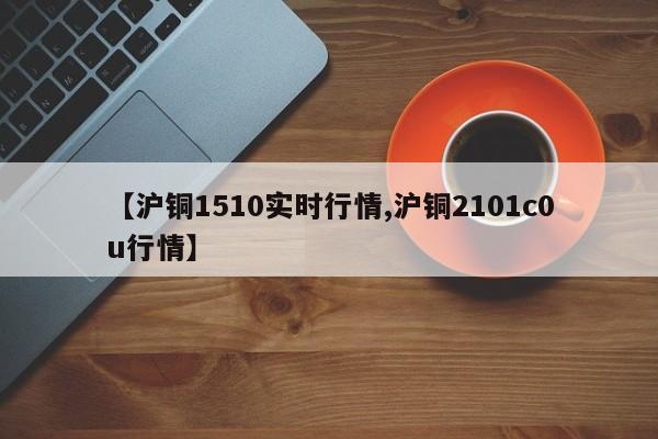 【沪铜1510实时行情,沪铜2101c0u行情】