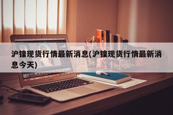 沪镍现货行情最新消息(沪镍现货行情最新消息今天)