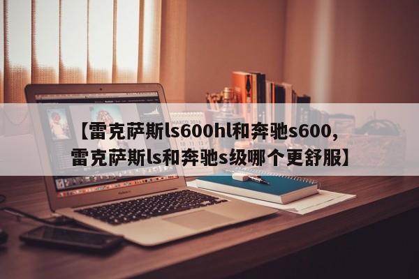 【雷克萨斯ls600hl和奔驰s600,雷克萨斯ls和奔驰s级哪个更舒服】