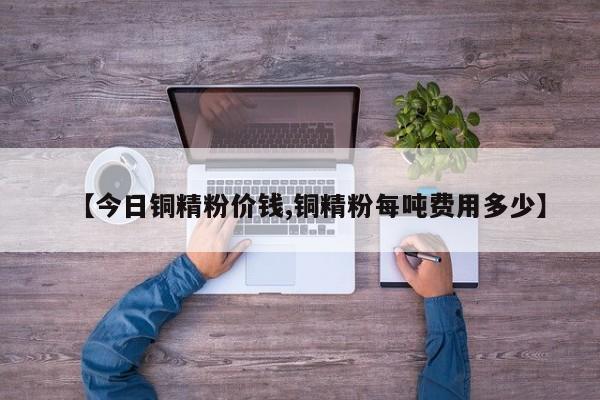 【今日铜精粉价钱,铜精粉每吨费用多少】