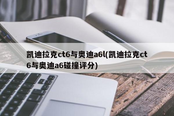 凯迪拉克ct6与奥迪a6l(凯迪拉克ct6与奥迪a6碰撞评分)