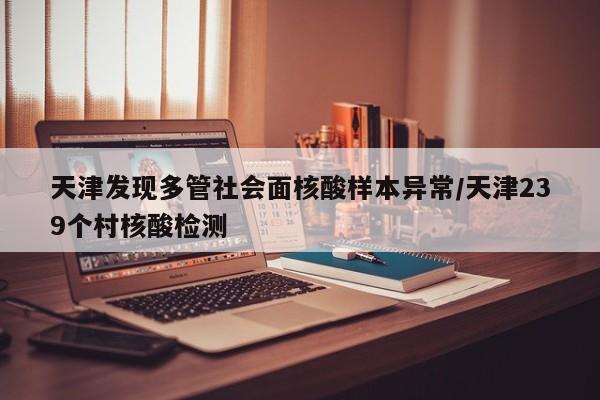 天津发现多管社会面核酸样本异常/天津239个村核酸检测