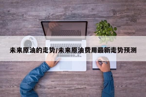 未来原油的走势/未来原油费用最新走势预测