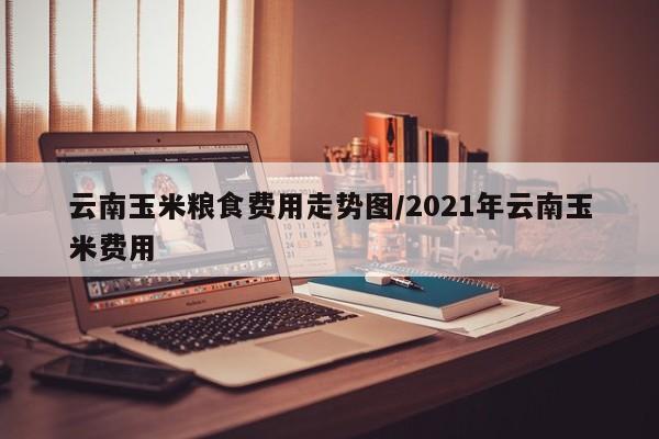 云南玉米粮食费用走势图/2021年云南玉米费用