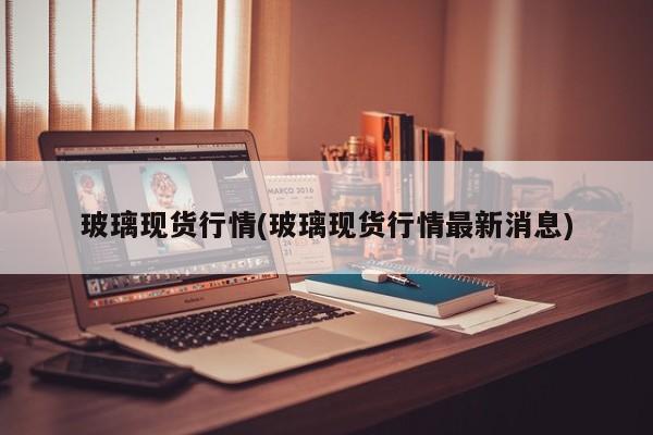 玻璃现货行情(玻璃现货行情最新消息)