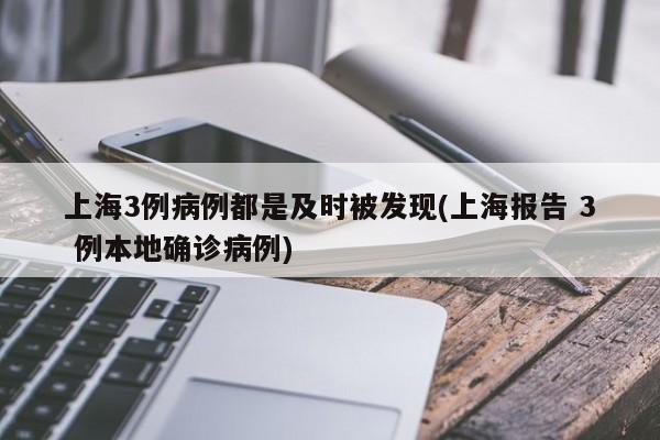 上海3例病例都是及时被发现(上海报告 3 例本地确诊病例)