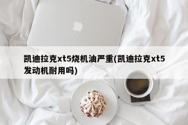 凯迪拉克xt5烧机油严重(凯迪拉克xt5发动机耐用吗)