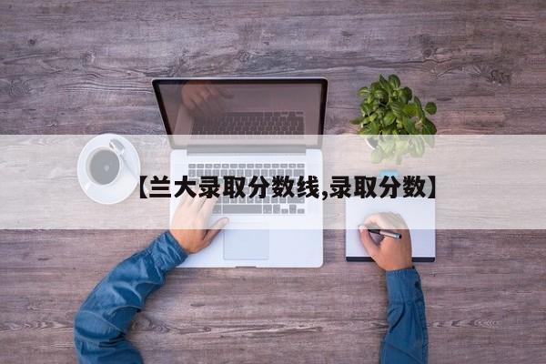 【兰大录取分数线,录取分数】
