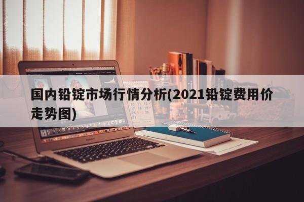 国内铅锭市场行情分析(2021铅锭费用价走势图)