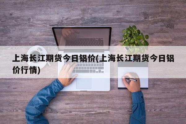 上海长江期货今日铝价(上海长江期货今日铝价行情)