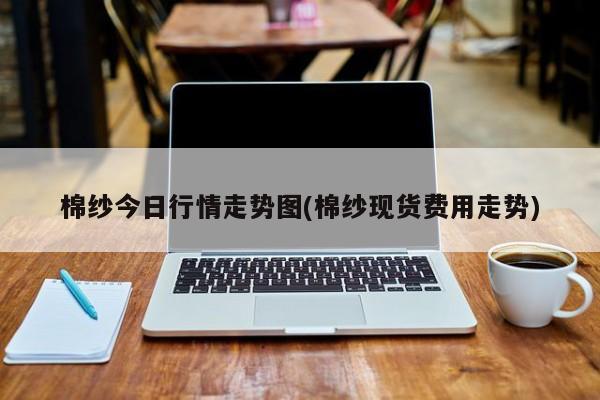 棉纱今日行情走势图(棉纱现货费用走势)