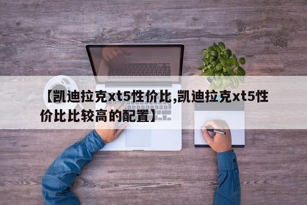 【凯迪拉克xt5性价比,凯迪拉克xt5性价比比较高的配置】