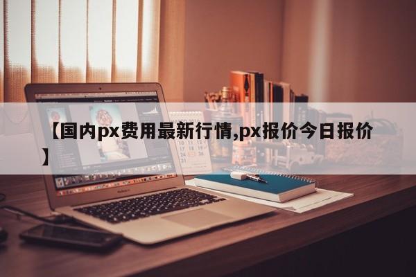 【国内px费用最新行情,px报价今日报价】