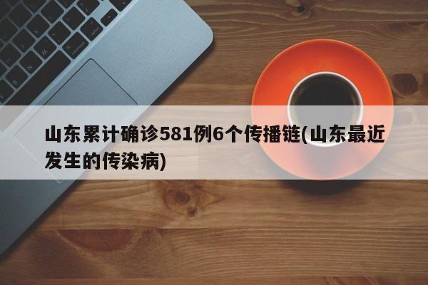 山东累计确诊581例6个传播链(山东最近发生的传染病)
