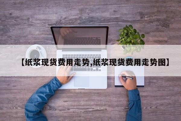 【纸浆现货费用走势,纸浆现货费用走势图】