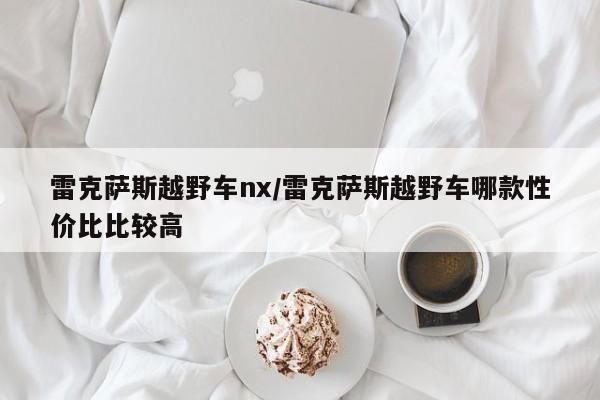 雷克萨斯越野车nx/雷克萨斯越野车哪款性价比比较高