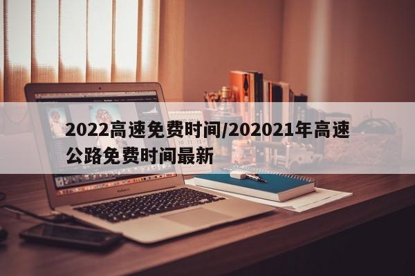 2022高速免费时间/202021年高速公路免费时间最新
