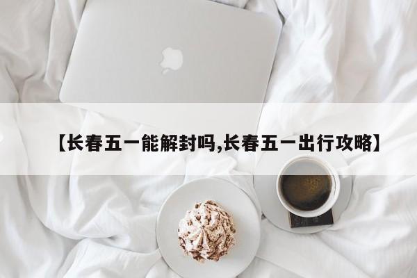 【长春五一能解封吗,长春五一出行攻略】