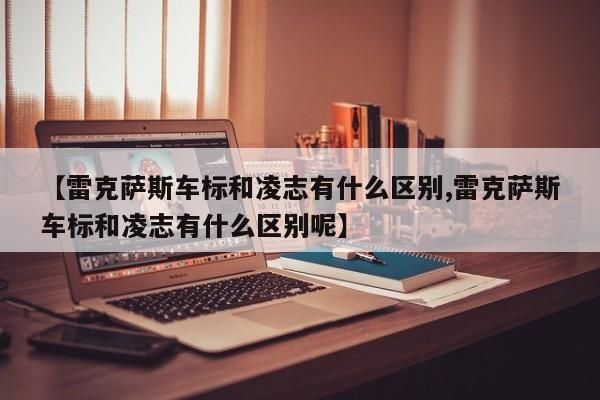 【雷克萨斯车标和凌志有什么区别,雷克萨斯车标和凌志有什么区别呢】