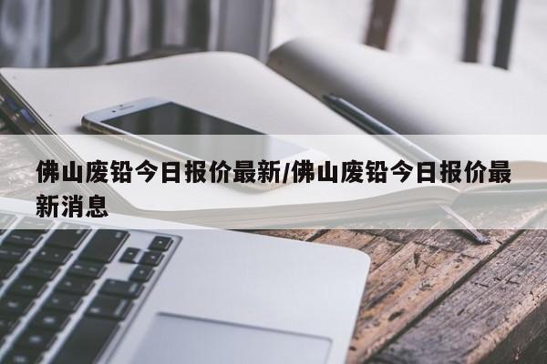 佛山废铅今日报价最新/佛山废铅今日报价最新消息