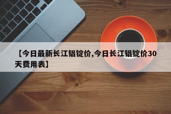 【今日最新长江铝锭价,今日长江铝锭价30天费用表】