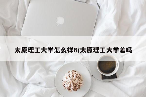 太原理工大学怎么样6/太原理工大学差吗