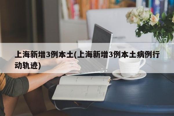 上海新增3例本土(上海新增3例本土病例行动轨迹)