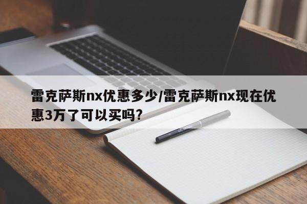 雷克萨斯nx优惠多少/雷克萨斯nx现在优惠3万了可以买吗?