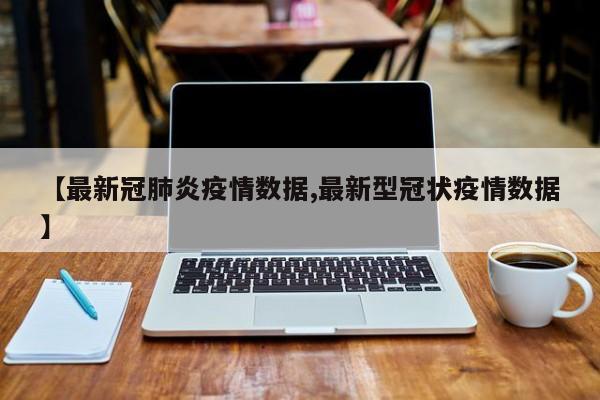 【最新冠肺炎疫情数据,最新型冠状疫情数据】