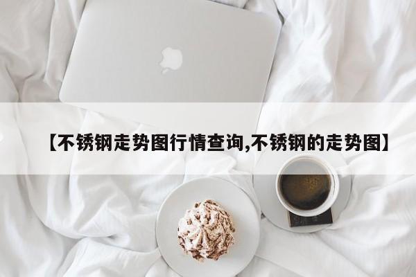【不锈钢走势图行情查询,不锈钢的走势图】