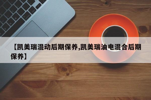 【凯美瑞混动后期保养,凯美瑞油电混合后期保养】