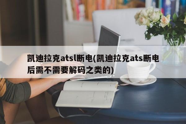 凯迪拉克atsl断电(凯迪拉克ats断电后需不需要解码之类的)
