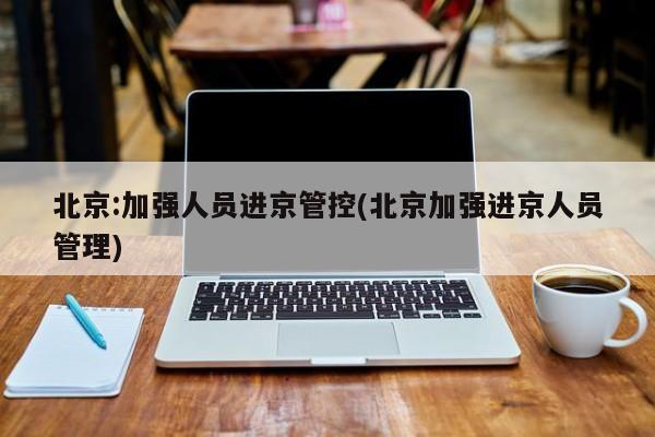 北京:加强人员进京管控(北京加强进京人员管理)
