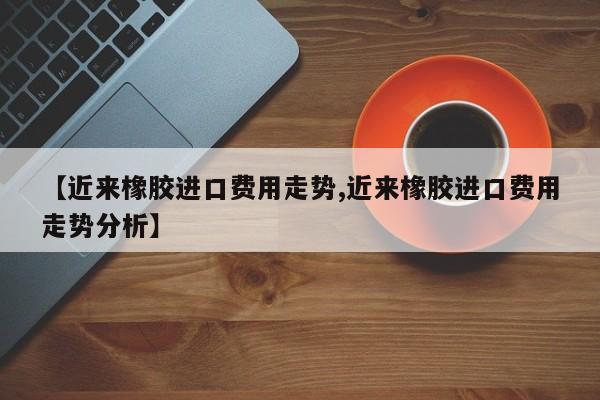 【近来橡胶进口费用走势,近来橡胶进口费用走势分析】