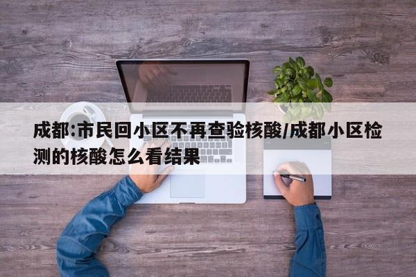成都:市民回小区不再查验核酸/成都小区检测的核酸怎么看结果