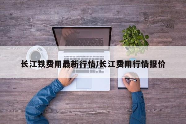 长江铁费用最新行情/长江费用行情报价