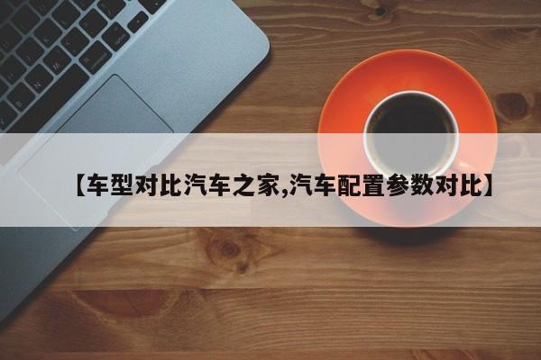 【车型对比汽车之家,汽车配置参数对比】