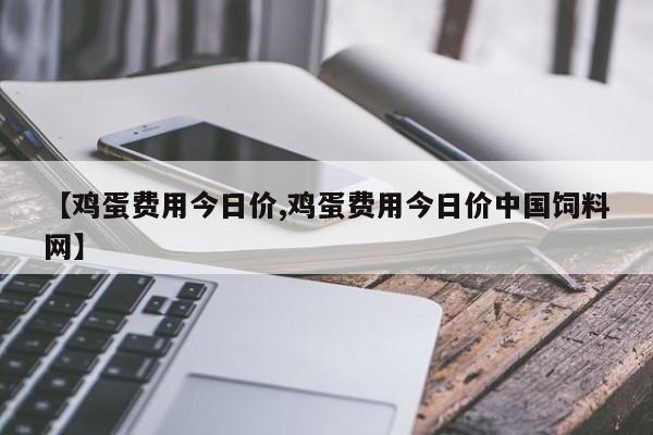 【鸡蛋费用今日价,鸡蛋费用今日价中国饲料网】