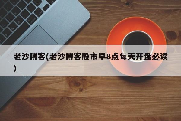 老沙博客(老沙博客股市早8点每天开盘必读)