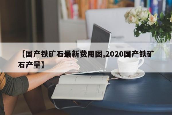【国产铁矿石最新费用图,2020国产铁矿石产量】
