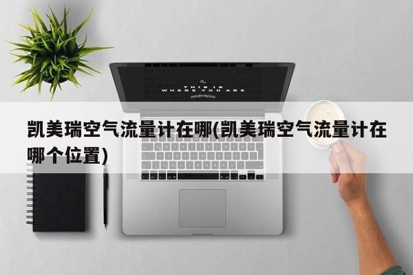 凯美瑞空气流量计在哪(凯美瑞空气流量计在哪个位置)