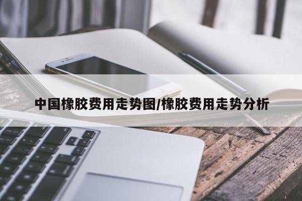中国橡胶费用走势图/橡胶费用走势分析