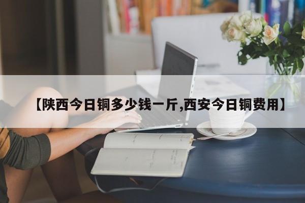【陕西今日铜多少钱一斤,西安今日铜费用】