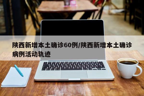 陕西新增本土确诊60例/陕西新增本土确诊病例活动轨迹