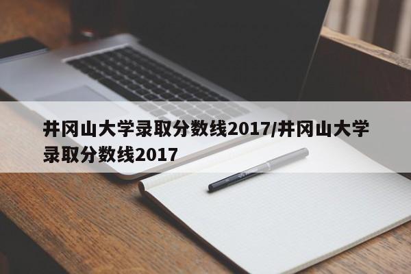 井冈山大学录取分数线2017/井冈山大学录取分数线2017