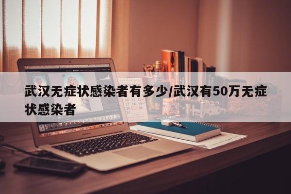 武汉无症状感染者有多少/武汉有50万无症状感染者