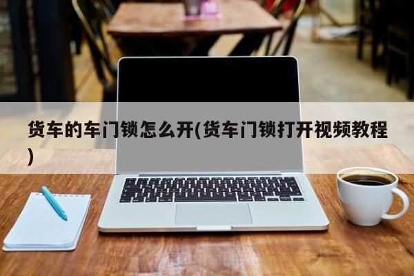 货车的车门锁怎么开(货车门锁打开视频教程)