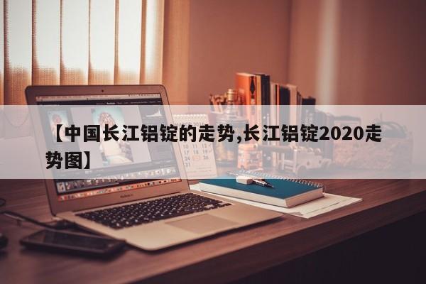 【中国长江铝锭的走势,长江铝锭2020走势图】